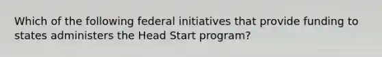 Which of the following federal initiatives that provide funding to states administers the Head Start program?