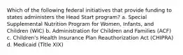 Which of the following federal initiatives that provide funding to states administers the Head Start program? a. Special Supplemental Nutrition Program for Women, Infants, and Children (WIC) b. Administration for Children and Families (ACF) c. Children's Health Insurance Plan Reauthorization Act (CHIPRA) d. Medicaid (Title XIX)