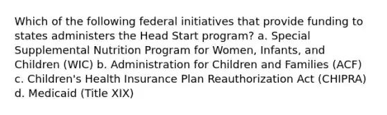 Which of the following federal initiatives that provide funding to states administers the Head Start program? a. Special Supplemental Nutrition Program for Women, Infants, and Children (WIC) b. Administration for Children and Families (ACF) c. Children's Health Insurance Plan Reauthorization Act (CHIPRA) d. Medicaid (Title XIX)