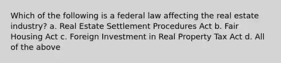 Which of the following is a federal law affecting the real estate industry? a. Real Estate Settlement Procedures Act b. Fair Housing Act c. Foreign Investment in Real Property Tax Act d. All of the above