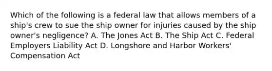 Which of the following is a federal law that allows members of a ship's crew to sue the ship owner for injuries caused by the ship owner's negligence? A. The Jones Act B. The Ship Act C. Federal Employers Liability Act D. Longshore and Harbor Workers' Compensation Act