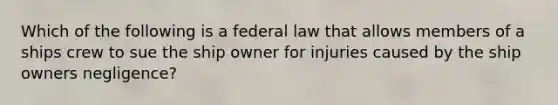 Which of the following is a federal law that allows members of a ships crew to sue the ship owner for injuries caused by the ship owners negligence?