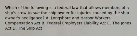 Which of the following is a federal law that allows members of a ship's crew to sue the ship owner for injuries caused by the ship owner's negligence? A. Longshore and Harbor Workers' Compensation Act B. Federal Employers Liability Act C. The Jones Act D. The Ship Act