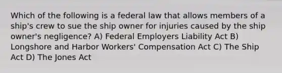 Which of the following is a federal law that allows members of a ship's crew to sue the ship owner for injuries caused by the ship owner's negligence? A) Federal Employers Liability Act B) Longshore and Harbor Workers' Compensation Act C) The Ship Act D) The Jones Act