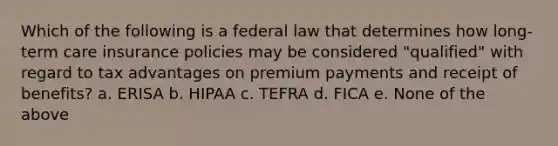 Which of the following is a federal law that determines how long-term care insurance policies may be considered "qualified" with regard to tax advantages on premium payments and receipt of benefits? a. ERISA b. HIPAA c. TEFRA d. FICA e. None of the above