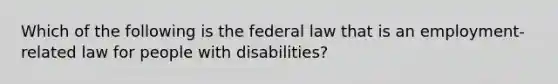 Which of the following is the federal law that is an​ employment-related law for people with​ disabilities?