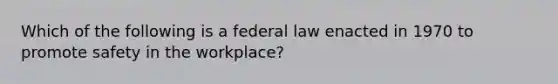 Which of the following is a federal law enacted in 1970 to promote safety in the workplace?