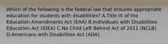 Which of the following is the federal law that ensures appropriate education for students with disabilities? A.Title IX of the Education Amendments Act (EAA) B.Individuals with Disabilities Education Act (IDEA) C.No Child Left Behind Act of 2011 (NCLB) D.Americans with Disabilities Act (ADA)