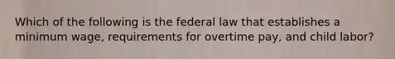 Which of the following is the federal law that establishes a minimum wage, requirements for overtime pay, and child labor?