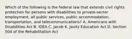 Which of the following is the federal law that extends civil rights protection for persons with disabilities to private-sector employment, all public services, public accommodation, transportation, and telecommunications? A. Americans with Disabilities Act B. IDEA C. Jacob K. Javitz Education Act D. Section 504 of the Rehabilitation Act