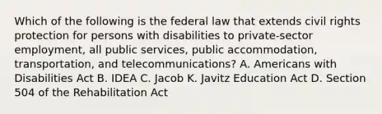 Which of the following is the federal law that extends civil rights protection for persons with disabilities to private-sector employment, all public services, public accommodation, transportation, and telecommunications? A. Americans with Disabilities Act B. IDEA C. Jacob K. Javitz Education Act D. Section 504 of the Rehabilitation Act