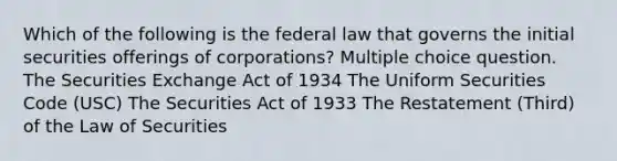 Which of the following is the federal law that governs the initial securities offerings of corporations? Multiple choice question. The Securities Exchange Act of 1934 The Uniform Securities Code (USC) The Securities Act of 1933 The Restatement (Third) of the Law of Securities