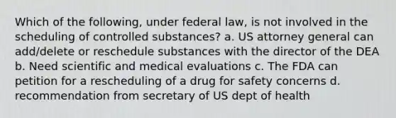 Which of the following, under federal law, is not involved in the scheduling of controlled substances? a. US attorney general can add/delete or reschedule substances with the director of the DEA b. Need scientific and medical evaluations c. The FDA can petition for a rescheduling of a drug for safety concerns d. recommendation from secretary of US dept of health