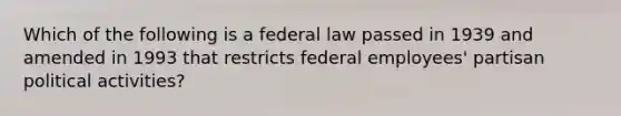 Which of the following is a federal law passed in 1939 and amended in 1993 that restricts federal employees' partisan political activities?