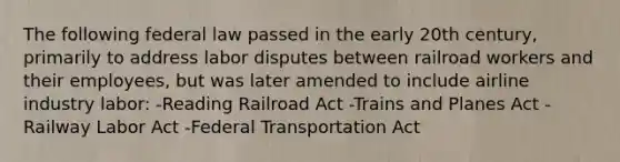 The following federal law passed in the early 20th century, primarily to address labor disputes between railroad workers and their employees, but was later amended to include airline industry labor: -Reading Railroad Act -Trains and Planes Act -Railway Labor Act -Federal Transportation Act