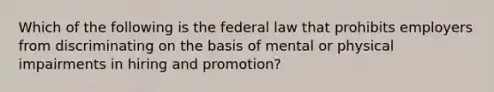 Which of the following is the federal law that prohibits employers from discriminating on the basis of mental or physical impairments in hiring and promotion?