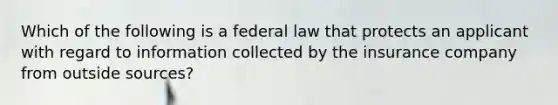 Which of the following is a federal law that protects an applicant with regard to information collected by the insurance company from outside sources?