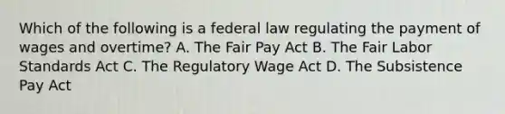 Which of the following is a federal law regulating the payment of wages and overtime? A. The Fair Pay Act B. The Fair Labor Standards Act C. The Regulatory Wage Act D. The Subsistence Pay Act