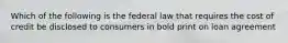 Which of the following is the federal law that requires the cost of credit be disclosed to consumers in bold print on loan agreement