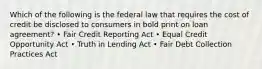 Which of the following is the federal law that requires the cost of credit be disclosed to consumers in bold print on loan agreement? • Fair Credit Reporting Act • Equal Credit Opportunity Act • Truth in Lending Act • Fair Debt Collection Practices Act