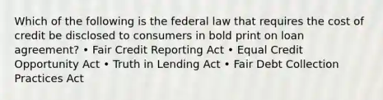 Which of the following is the federal law that requires the cost of credit be disclosed to consumers in bold print on loan agreement? • Fair Credit Reporting Act • Equal Credit Opportunity Act • Truth in Lending Act • Fair Debt Collection Practices Act