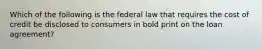 Which of the following is the federal law that requires the cost of credit be disclosed to consumers in bold print on the loan agreement?