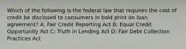 Which of the following is the federal law that requires the cost of credit be disclosed to consumers in bold print on loan agreement? A: Fair Credit Reporting Act B: Equal Credit Opportunity Act C: Truth in Lending Act D: Fair Debt Collection Practices Act