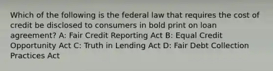 Which of the following is the federal law that requires the cost of credit be disclosed to consumers in bold print on loan agreement? A: Fair Credit Reporting Act B: Equal Credit Opportunity Act C: Truth in Lending Act D: Fair Debt Collection Practices Act