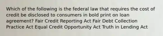 Which of the following is the federal law that requires the cost of credit be disclosed to consumers in bold print on loan agreement? Fair Credit Reporting Act Fair Debt Collection Practice Act Equal Credit Opportunity Act Truth in Lending Act