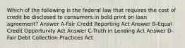 Which of the following is the federal law that requires the cost of credit be disclosed to consumers in bold print on loan agreement? Answer A-Fair Credit Reporting Act Answer B-Equal Credit Opportunity Act Answer C-Truth in Lending Act Answer D-Fair Debt Collection Practices Act