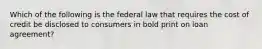 Which of the following is the federal law that requires the cost of credit be disclosed to consumers in bold print on loan agreement?