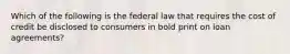 Which of the following is the federal law that requires the cost of credit be disclosed to consumers in bold print on loan agreements?