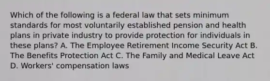 Which of the following is a federal law that sets minimum standards for most voluntarily established pension and health plans in private industry to provide protection for individuals in these plans? A. The Employee Retirement Income Security Act B. The Benefits Protection Act C. The Family and Medical Leave Act D. Workers' compensation laws