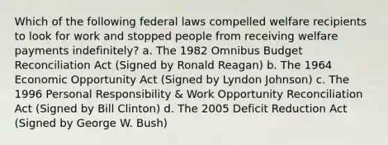 Which of the following federal laws compelled welfare recipients to look for work and stopped people from receiving welfare payments indefinitely? a. The 1982 Omnibus Budget Reconciliation Act (Signed by Ronald Reagan) b. The 1964 Economic Opportunity Act (Signed by Lyndon Johnson) c. The 1996 Personal Responsibility & Work Opportunity Reconciliation Act (Signed by Bill Clinton) d. The 2005 Deficit Reduction Act (Signed by George W. Bush)