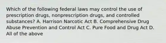 Which of the following federal laws may control the use of prescription drugs, nonprescription drugs, and controlled substances? A. Harrison Narcotic Act B. Comprehensive Drug Abuse Prevention and Control Act C. Pure Food and Drug Act D. All of the above