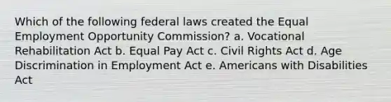 Which of the following federal laws created the Equal Employment Opportunity Commission? a. Vocational Rehabilitation Act b. Equal Pay Act c. Civil Rights Act d. Age Discrimination in Employment Act e. Americans with Disabilities Act