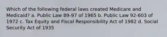 Which of the following federal laws created Medicare and Medicaid? a. Public Law 89-97 of 1965 b. Public Law 92-603 of 1972 c. Tax Equity and Fiscal Responsibility Act of 1982 d. Social Security Act of 1935