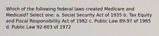 Which of the following federal laws created Medicare and Medicaid? Select one: a. Social Security Act of 1935 b. Tax Equity and Fiscal Responsibility Act of 1982 c. Public Law 89-97 of 1965 d. Public Law 92-603 of 1972