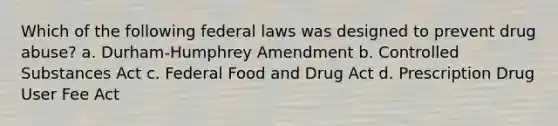 Which of the following federal laws was designed to prevent drug abuse? a. Durham-Humphrey Amendment b. Controlled Substances Act c. Federal Food and Drug Act d. Prescription Drug User Fee Act