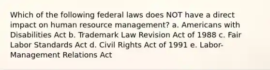 Which of the following federal laws does NOT have a direct impact on human resource management? a. Americans with Disabilities Act b. Trademark Law Revision Act of 1988 c. Fair Labor Standards Act d. Civil Rights Act of 1991 e. Labor-Management Relations Act