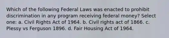 Which of the following Federal Laws was enacted to prohibit discrimination in any program receiving federal money? Select one: a. Civil Rights Act of 1964. b. Civil rights act of 1866. c. Plessy vs Ferguson 1896. d. Fair Housing Act of 1964.