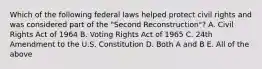 Which of the following federal laws helped protect civil rights and was considered part of the "Second Reconstruction"? A. Civil Rights Act of 1964 B. Voting Rights Act of 1965 C. 24th Amendment to the U.S. Constitution D. Both A and B E. All of the above