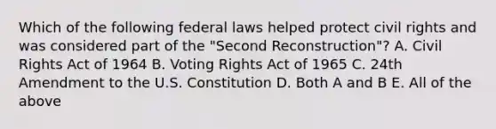 Which of the following federal laws helped protect civil rights and was considered part of the "Second Reconstruction"? A. Civil Rights Act of 1964 B. Voting Rights Act of 1965 C. 24th Amendment to the U.S. Constitution D. Both A and B E. All of the above