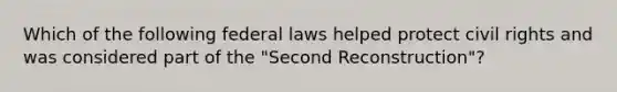 Which of the following federal laws helped protect civil rights and was considered part of the "Second Reconstruction"?