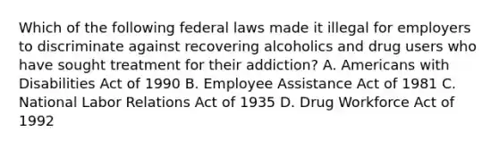 Which of the following federal laws made it illegal for employers to discriminate against recovering alcoholics and drug users who have sought treatment for their addiction? A. Americans with Disabilities Act of 1990 B. Employee Assistance Act of 1981 C. National Labor Relations Act of 1935 D. Drug Workforce Act of 1992