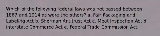 Which of the following federal laws was not passed between 1887 and 1914 as were the others? a. Fair Packaging and Labeling Act b. Sherman Antitrust Act c. Meat Inspection Act d. Interstate Commerce Act e. Federal Trade Commission Act