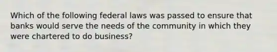 Which of the following federal laws was passed to ensure that banks would serve the needs of the community in which they were chartered to do business?