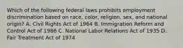 Which of the following federal laws prohibits employment discrimination based on race, color, religion, sex, and national origin? A. Civil Rights Act of 1964 B. Immigration Reform and Control Act of 1986 C. National Labor Relations Act of 1935 D. Fair Treatment Act of 1974