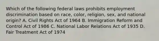 Which of the following federal laws prohibits employment discrimination based on race, color, religion, sex, and national origin? A. Civil Rights Act of 1964 B. Immigration Reform and Control Act of 1986 C. National Labor Relations Act of 1935 D. Fair Treatment Act of 1974