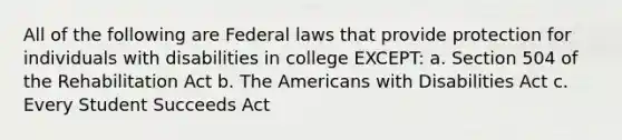 All of the following are Federal laws that provide protection for individuals with disabilities in college EXCEPT: a. Section 504 of the Rehabilitation Act b. The Americans with Disabilities Act c. Every Student Succeeds Act